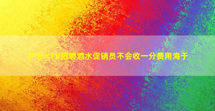 广州KTV招聘酒水促销员不会收一分费用海于